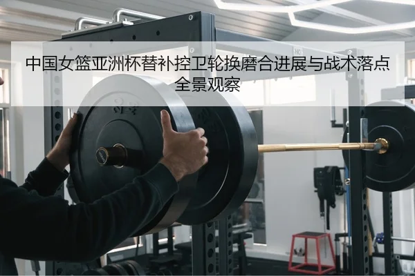 中国女篮亚洲杯替补控卫轮换磨合进展与战术落点全景观察